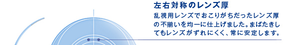 左右対称のレンズ厚　乱視用レンズでおこりがちだったレンズ厚の不揃いを均一に仕上げました。まばたきしてもレンズがずれにくく、常に安定します。