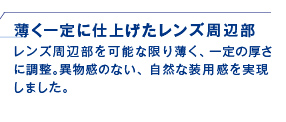 薄く一定に仕上げたレンズ周辺部　レンズ周辺部を可能な限り薄く、一定の厚さに調整。異物感のない、自然な装用感を実現しました。