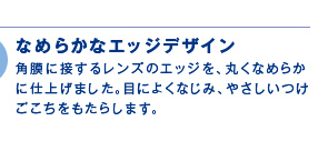 なめらかなエッジデザイン 角膜に接するレンズのエッジを、丸くなめらかに仕上げました。目によくなじみ、やさしいつけごこちをもたらします。